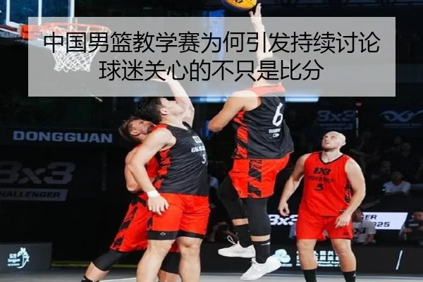 中国男篮教学赛为何引发持续讨论 球迷关心的不只是比分